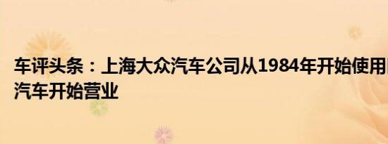 车评头条：上海大众汽车公司从1984年开始使用旧的桑塔纳汽车开始营业