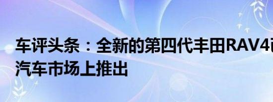 车评头条：全新的第四代丰田RAV4已在中国汽车市场上推出