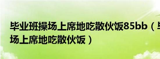 毕业班操场上席地吃散伙饭85bb（毕业班操场上席地吃散伙饭）