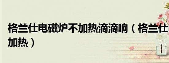 格兰仕电磁炉不加热滴滴响（格兰仕电磁炉不加热）