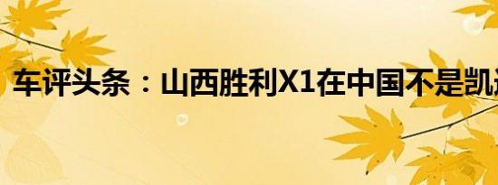 车评头条：山西胜利X1在中国不是凯迪拉克