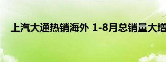 上汽大通热销海外 1-8月总销量大增47%