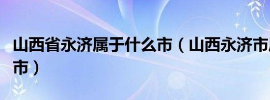 山西省永济属于什么市（山西永济市属于哪个市）