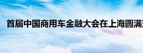 首届中国商用车金融大会在上海圆满落幕！