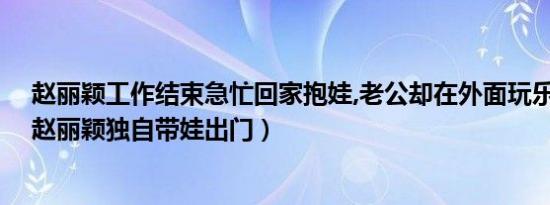 赵丽颖工作结束急忙回家抱娃,老公却在外面玩乐嗨不停?（赵丽颖独自带娃出门）