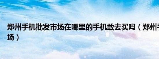 郑州手机批发市场在哪里的手机敢去买吗（郑州手机批发市场）