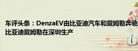 车评头条：DenzaEV由比亚迪汽车和戴姆勒奔驰合资成立的比亚迪戴姆勒在深圳生产