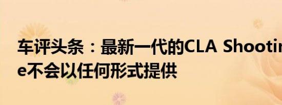 车评头条：最新一代的CLA Shooting Brake不会以任何形式提供