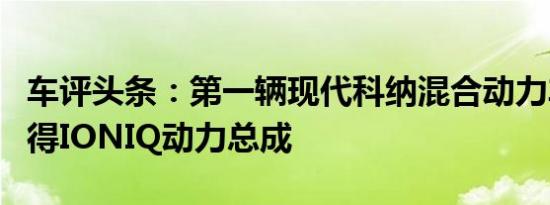 车评头条：第一辆现代科纳混合动力车透露获得IONIQ动力总成