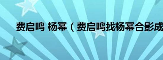 费启鸣 杨幂（费启鸣找杨幂合影成功）