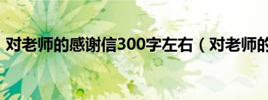 对老师的感谢信300字左右（对老师的感谢）