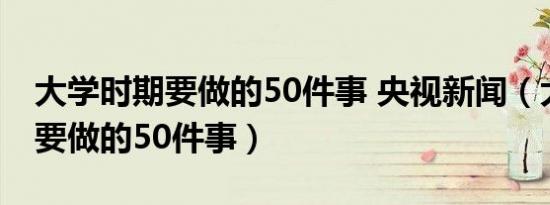 大学时期要做的50件事 央视新闻（大学时期要做的50件事）