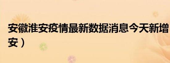 安徽淮安疫情最新数据消息今天新增（安徽淮安）