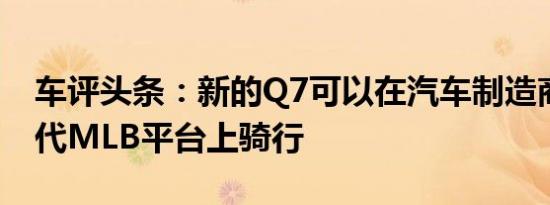 车评头条：新的Q7可以在汽车制造商的下一代MLB平台上骑行