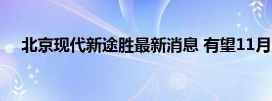 北京现代新途胜最新消息 有望11月上市