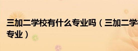 三加二学校有什么专业吗（三加二学校有什么专业）