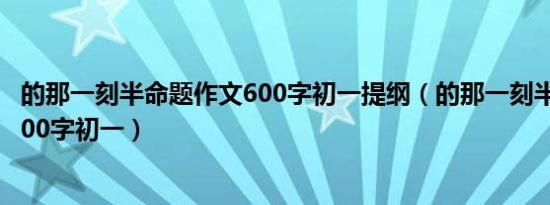 的那一刻半命题作文600字初一提纲（的那一刻半命题作文600字初一）