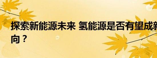 探索新能源未来 氢能源是否有望成新发展方向？