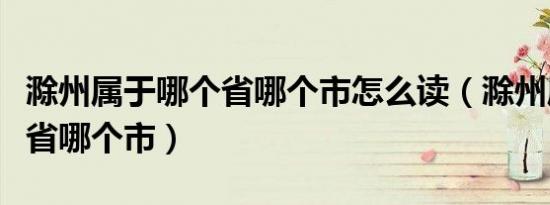 滁州属于哪个省哪个市怎么读（滁州属于哪个省哪个市）