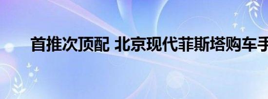 首推次顶配 北京现代菲斯塔购车手册