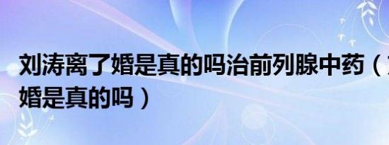 刘涛离了婚是真的吗治前列腺中药（刘涛离了婚是真的吗）