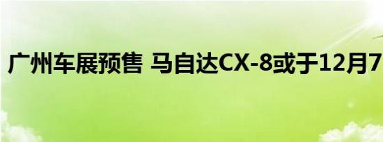 广州车展预售 马自达CX-8或于12月7日上市