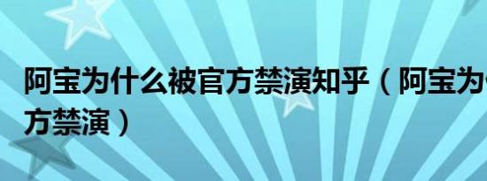 阿宝为什么被官方禁演知乎（阿宝为什么被官方禁演）