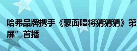 哈弗品牌携手《蒙面唱将猜猜猜》第三季“霸屏”首播