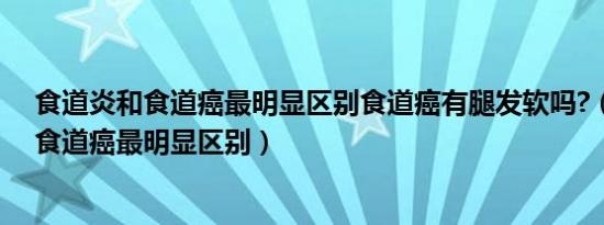 食道炎和食道癌最明显区别食道癌有腿发软吗?（食道炎和食道癌最明显区别）