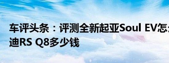 车评头条：评测全新起亚Soul EV怎么样及奥迪RS Q8多少钱