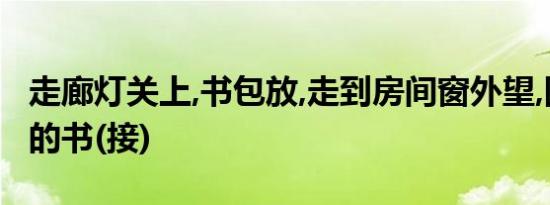 走廊灯关上,书包放,走到房间窗外望,回想刚买的书(接)