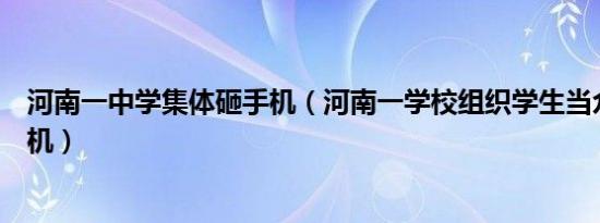 河南一中学集体砸手机（河南一学校组织学生当众集体砸手机）