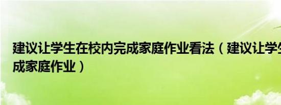 建议让学生在校内完成家庭作业看法（建议让学生在校内完成家庭作业）