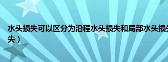 水头损失可以区分为沿程水头损失和局部水头损失（水头损失）