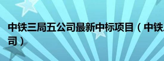 中铁三局五公司最新中标项目（中铁三局五公司）