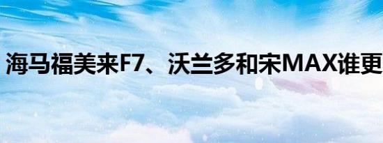 海马福美来F7、沃兰多和宋MAX谁更胜一筹