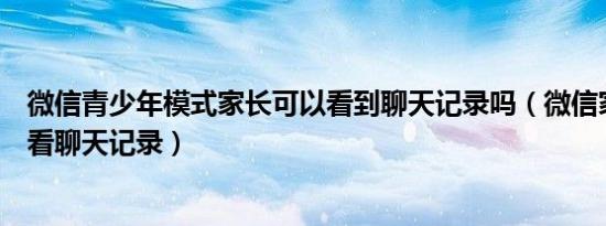 微信青少年模式家长可以看到聊天记录吗（微信家长模式能看聊天记录）