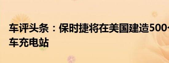 车评头条：保时捷将在美国建造500个电动汽车充电站