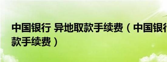 中国银行 异地取款手续费（中国银行异地取款手续费）