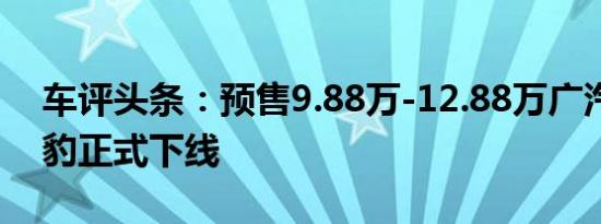 车评头条：预售9.88万-12.88万广汽传祺影豹正式下线