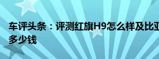 车评头条：评测红旗H9怎么样及比亚迪汉EV多少钱