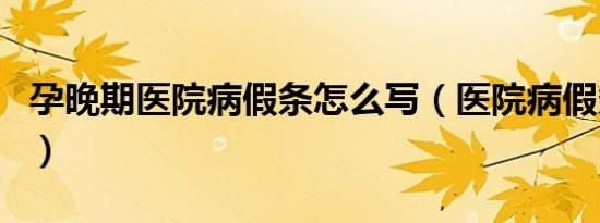 孕晚期医院病假条怎么写（医院病假条怎么写）