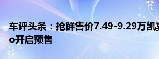 车评头条：抢鲜售价7.49-9.29万凯翼炫界Pro开启预售