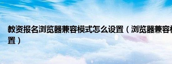 教资报名浏览器兼容模式怎么设置（浏览器兼容模式怎么设置）