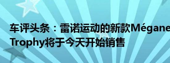 车评头条：雷诺运动的新款MéganeRS 300 Trophy将于今天开始销售