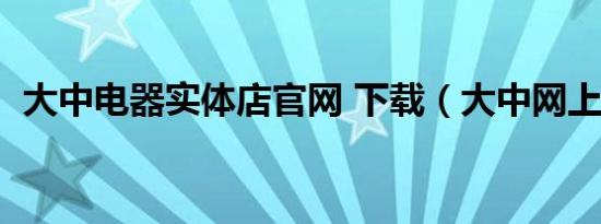 大中电器实体店官网 下载（大中网上商城）