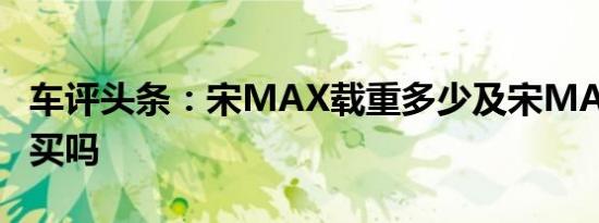 车评头条：宋MAX载重多少及宋MAX值得购买吗