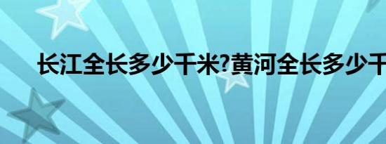 长江全长多少千米?黄河全长多少千米?