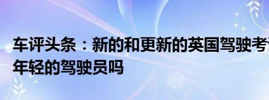 车评头条：新的和更新的英国驾驶考试会帮助年轻的驾驶员吗