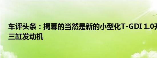 车评头条：揭幕的当然是新的小型化T-GDI 1.0升涡轮增压三缸发动机